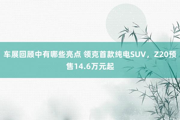 车展回顾中有哪些亮点 领克首款纯电SUV，Z20预售14.6万元起