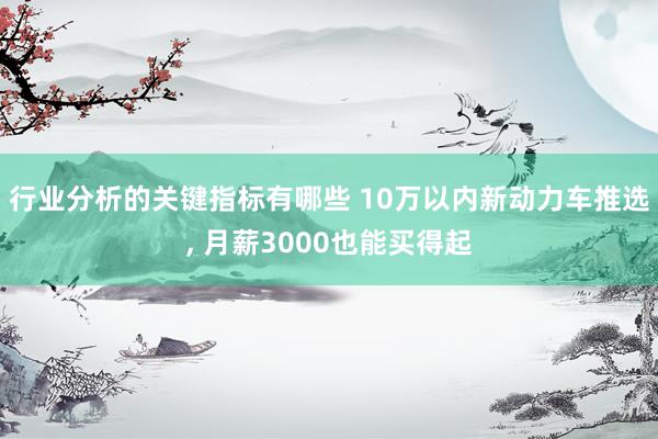 行业分析的关键指标有哪些 10万以内新动力车推选, 月薪3000也能买得起