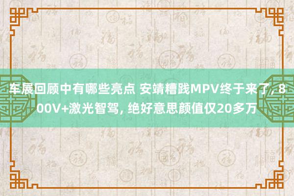 车展回顾中有哪些亮点 安靖糟践MPV终于来了, 800V+激光智驾, 绝好意思颜值仅20多万