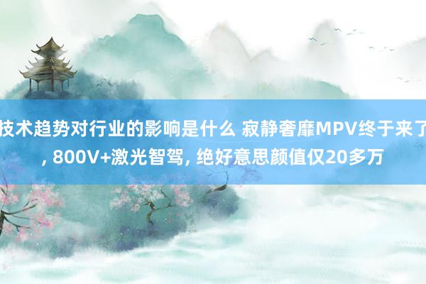 技术趋势对行业的影响是什么 寂静奢靡MPV终于来了, 800V+激光智驾, 绝好意思颜值仅20多万