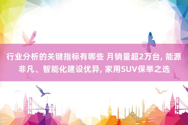 行业分析的关键指标有哪些 月销量超2万台, 能源非凡、智能化建设优异, 家用SUV保举之选