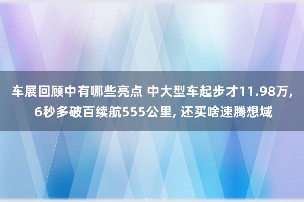 车展回顾中有哪些亮点 中大型车起步才11.98万, 6秒多破百续航555公里, 还买啥速腾想域