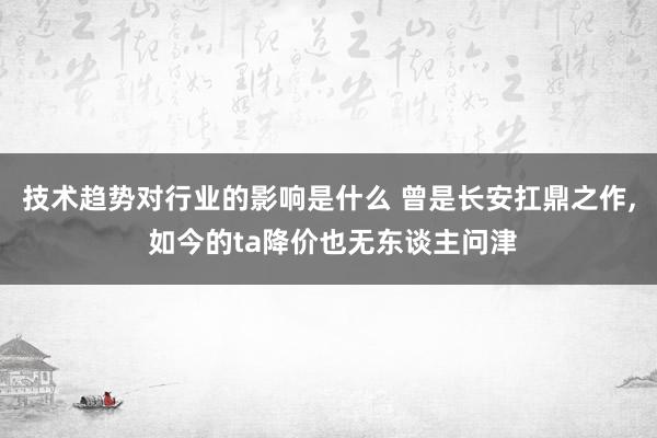 技术趋势对行业的影响是什么 曾是长安扛鼎之作, 如今的ta降价也无东谈主问津