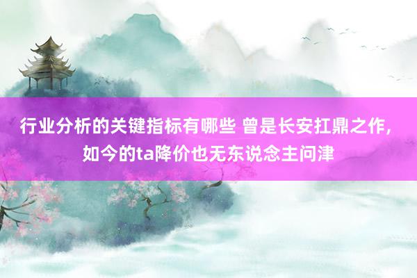 行业分析的关键指标有哪些 曾是长安扛鼎之作, 如今的ta降价也无东说念主问津