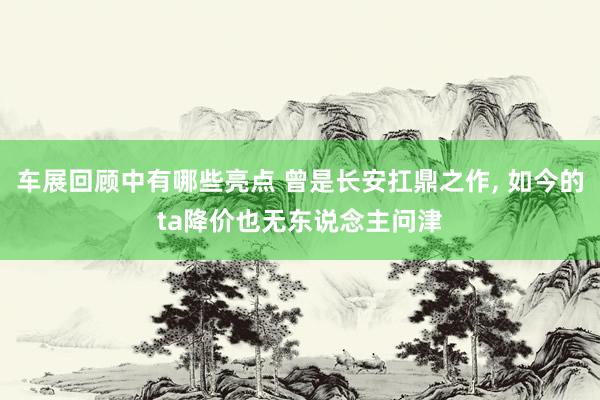 车展回顾中有哪些亮点 曾是长安扛鼎之作, 如今的ta降价也无东说念主问津