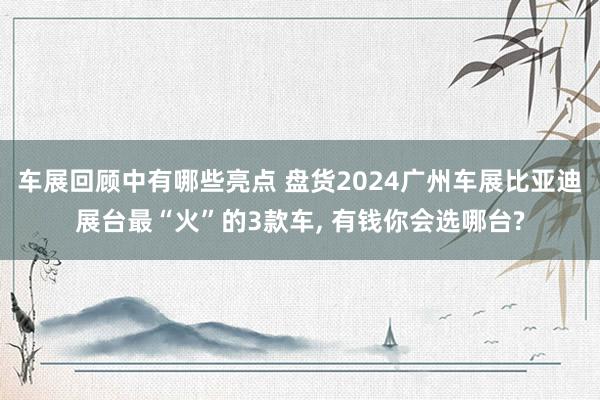 车展回顾中有哪些亮点 盘货2024广州车展比亚迪展台最“火”的3款车, 有钱你会选哪台?