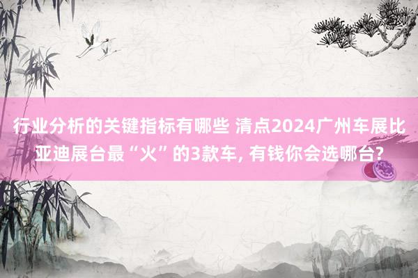 行业分析的关键指标有哪些 清点2024广州车展比亚迪展台最“火”的3款车, 有钱你会选哪台?