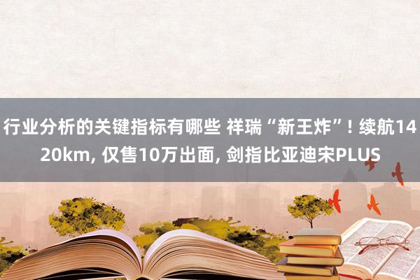 行业分析的关键指标有哪些 祥瑞“新王炸”! 续航1420km, 仅售10万出面, 剑指比亚迪宋PLUS