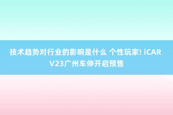 技术趋势对行业的影响是什么 个性玩家! iCAR V23广州车伸开启预售