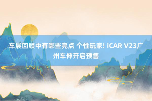 车展回顾中有哪些亮点 个性玩家! iCAR V23广州车伸开启预售