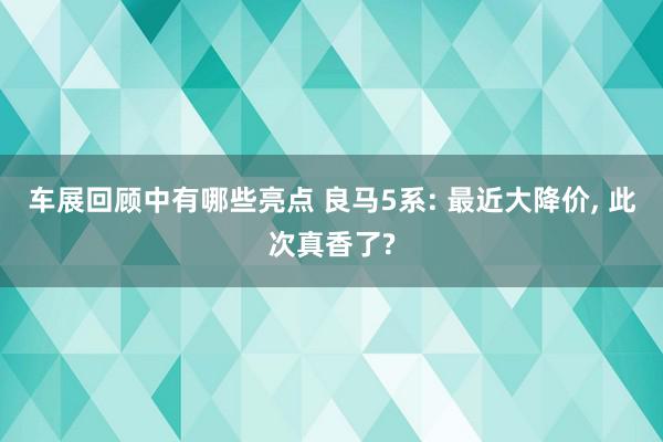 车展回顾中有哪些亮点 良马5系: 最近大降价, 此次真香了?