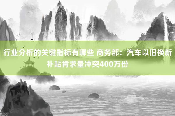 行业分析的关键指标有哪些 商务部：汽车以旧换新补贴肯求量冲突400万份