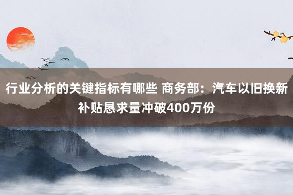 行业分析的关键指标有哪些 商务部：汽车以旧换新补贴恳求量冲破400万份