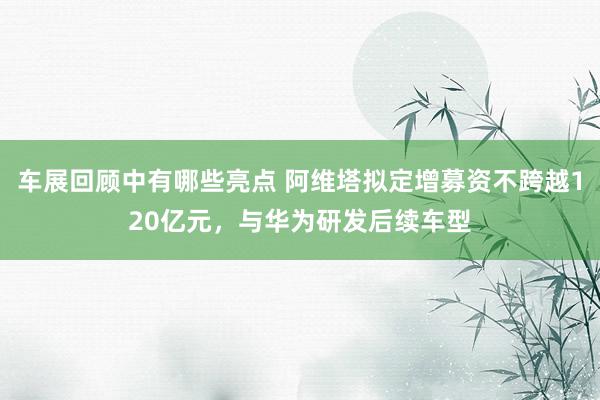 车展回顾中有哪些亮点 阿维塔拟定增募资不跨越120亿元，与华为研发后续车型