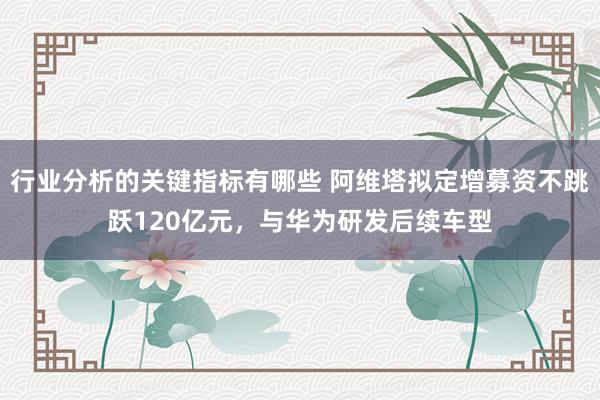 行业分析的关键指标有哪些 阿维塔拟定增募资不跳跃120亿元，与华为研发后续车型