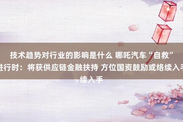 技术趋势对行业的影响是什么 哪吒汽车“自救”进行时：将获供应链金融扶持 方位国资鼓励或络续入手