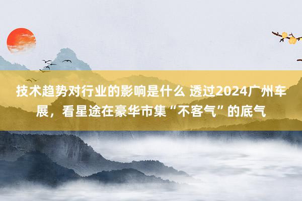 技术趋势对行业的影响是什么 透过2024广州车展，看星途在豪华市集“不客气”的底气