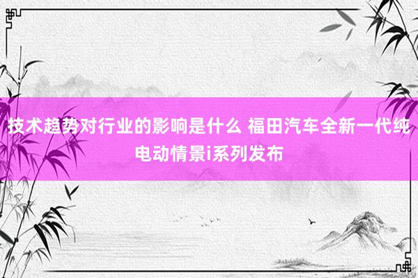 技术趋势对行业的影响是什么 福田汽车全新一代纯电动情景i系列发布