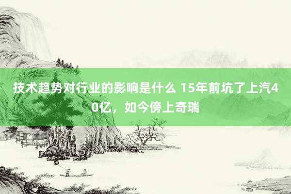 技术趋势对行业的影响是什么 15年前坑了上汽40亿，如今傍上奇瑞