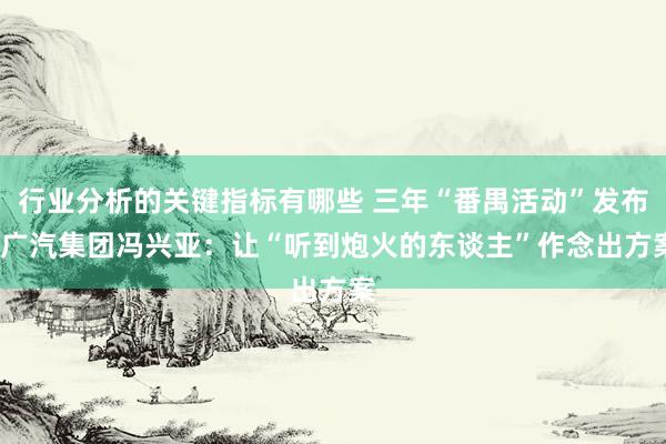 行业分析的关键指标有哪些 三年“番禺活动”发布  广汽集团冯兴亚：让“听到炮火的东谈主”作念出方案