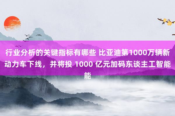 行业分析的关键指标有哪些 比亚迪第1000万辆新动力车下线，并将投 1000 亿元加码东谈主工智能