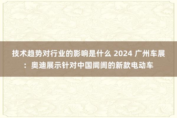 技术趋势对行业的影响是什么 2024 广州车展：奥迪展示针对中国阛阓的新款电动车