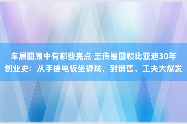 车展回顾中有哪些亮点 王传福回顾比亚迪30年创业史：从手搓电板坐褥线，到销售、工夫大爆发