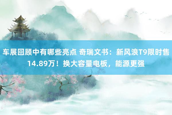 车展回顾中有哪些亮点 奇瑞文书：新风浪T9限时售14.89万！换大容量电板，能源更强