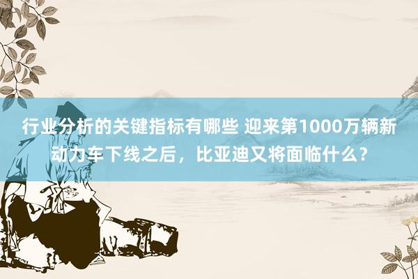 行业分析的关键指标有哪些 迎来第1000万辆新动力车下线之后，比亚迪又将面临什么？