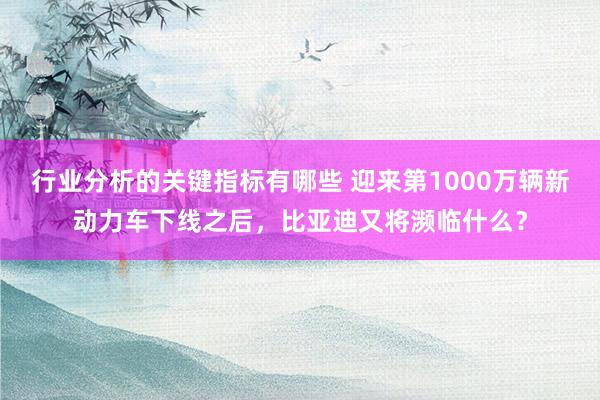 行业分析的关键指标有哪些 迎来第1000万辆新动力车下线之后，比亚迪又将濒临什么？