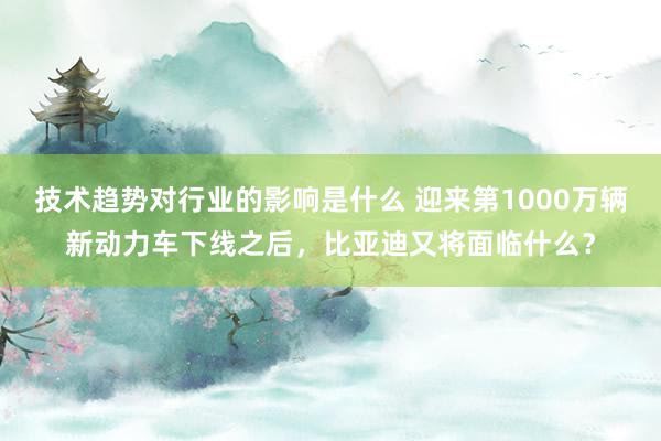 技术趋势对行业的影响是什么 迎来第1000万辆新动力车下线之后，比亚迪又将面临什么？