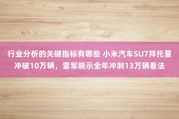 行业分析的关键指标有哪些 小米汽车SU7拜托量冲破10万辆，雷军晓示全年冲刺13万辆看法