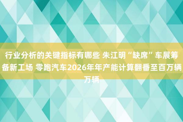 行业分析的关键指标有哪些 朱江明“缺席”车展筹备新工场 零跑汽车2026年年产能计算翻番至百万辆