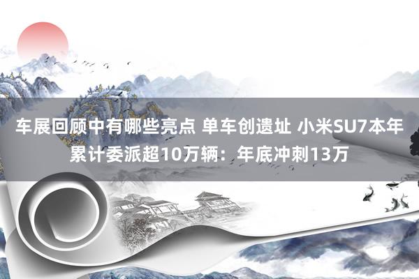 车展回顾中有哪些亮点 单车创遗址 小米SU7本年累计委派超10万辆：年底冲刺13万