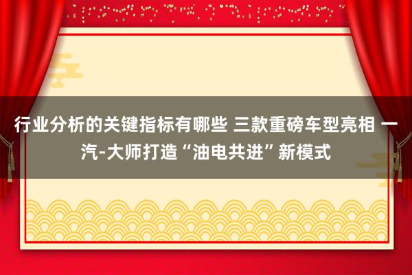 行业分析的关键指标有哪些 三款重磅车型亮相 一汽-大师打造“油电共进”新模式