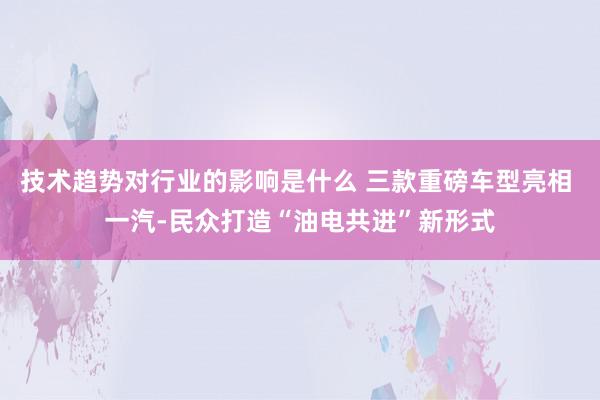 技术趋势对行业的影响是什么 三款重磅车型亮相 一汽-民众打造“油电共进”新形式