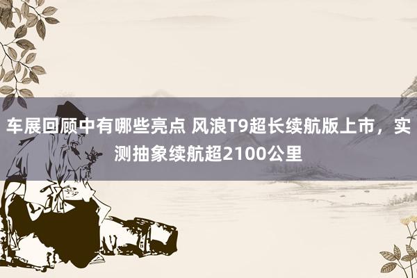 车展回顾中有哪些亮点 风浪T9超长续航版上市，实测抽象续航超2100公里