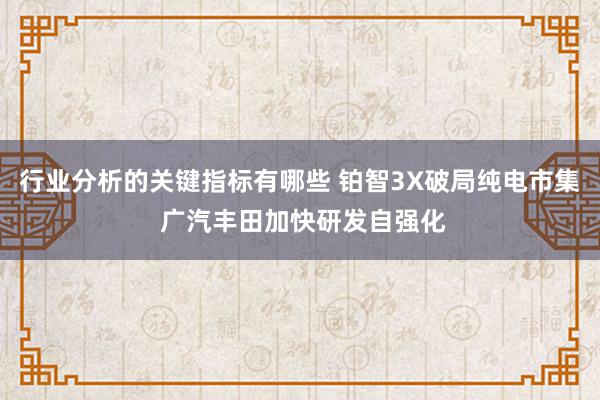 行业分析的关键指标有哪些 铂智3X破局纯电市集 广汽丰田加快研发自强化