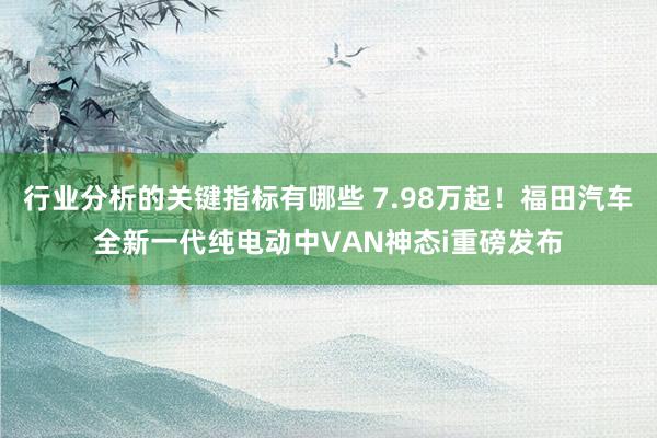 行业分析的关键指标有哪些 7.98万起！福田汽车全新一代纯电动中VAN神态i重磅发布