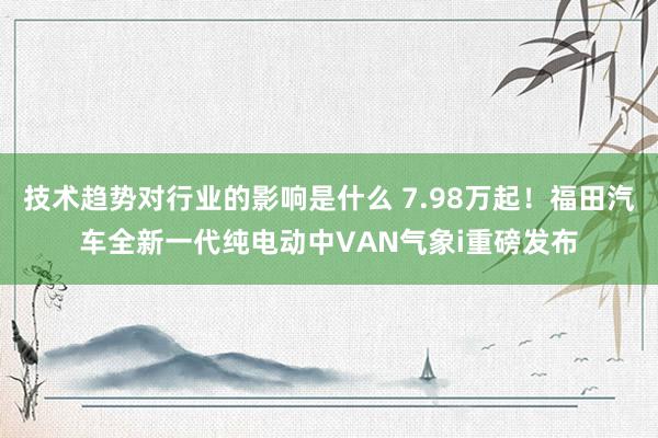 技术趋势对行业的影响是什么 7.98万起！福田汽车全新一代纯电动中VAN气象i重磅发布