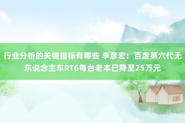 行业分析的关键指标有哪些 李彦宏：百度第六代无东说念主车RT6每台老本已降至25万元