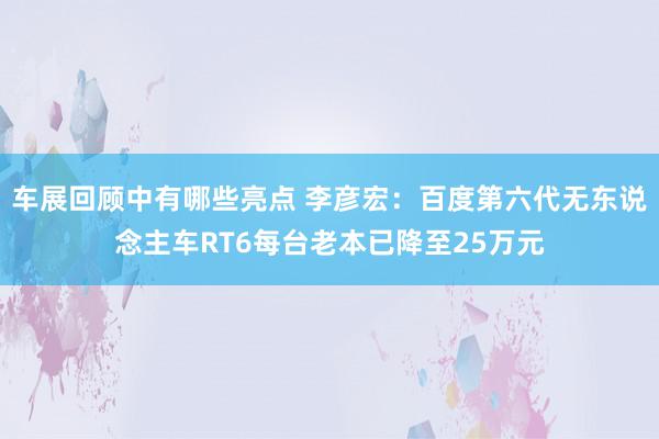 车展回顾中有哪些亮点 李彦宏：百度第六代无东说念主车RT6每台老本已降至25万元