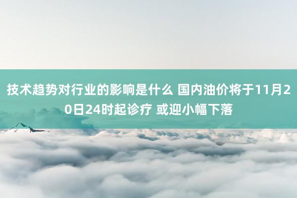 技术趋势对行业的影响是什么 国内油价将于11月20日24时起诊疗 或迎小幅下落