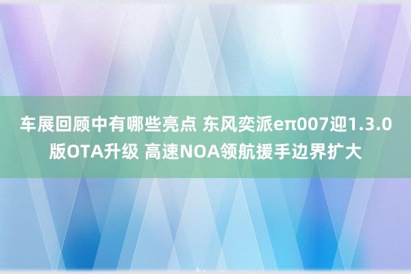 车展回顾中有哪些亮点 东风奕派eπ007迎1.3.0版OTA升级 高速NOA领航援手边界扩大