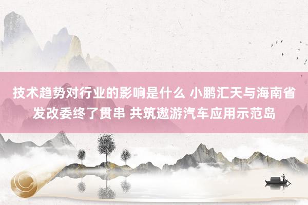 技术趋势对行业的影响是什么 小鹏汇天与海南省发改委终了贯串 共筑遨游汽车应用示范岛