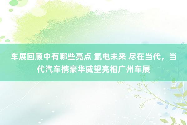 车展回顾中有哪些亮点 氢电未来 尽在当代，当代汽车携豪华威望亮相广州车展