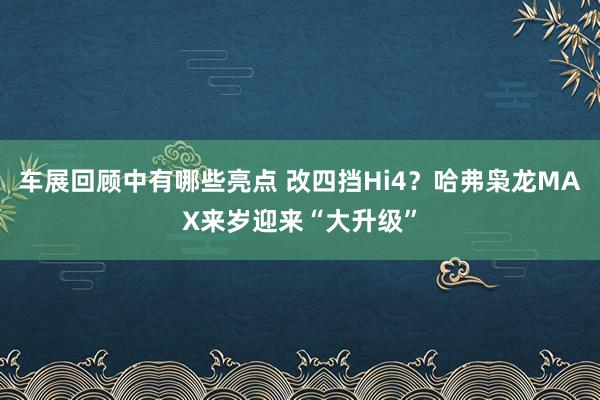 车展回顾中有哪些亮点 改四挡Hi4？哈弗枭龙MAX来岁迎来“大升级”