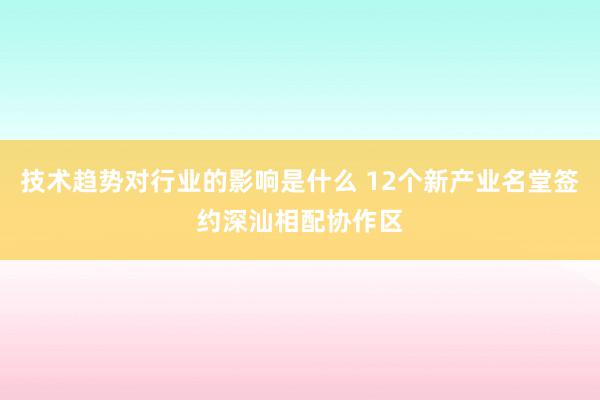 技术趋势对行业的影响是什么 12个新产业名堂签约深汕相配协作区