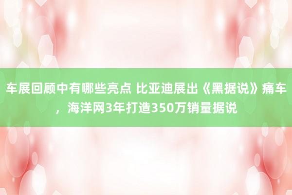 车展回顾中有哪些亮点 比亚迪展出《黑据说》痛车，海洋网3年打造350万销量据说