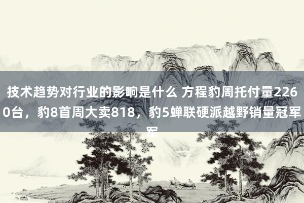 技术趋势对行业的影响是什么 方程豹周托付量2260台，豹8首周大卖818，豹5蝉联硬派越野销量冠军